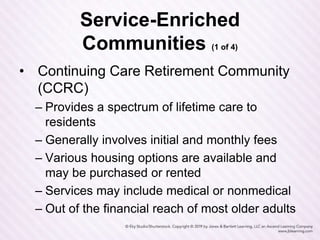 Service-Enriched
Communities (1 of 4)
• Continuing Care Retirement Community
(CCRC)
– Provides a spectrum of lifetime care to
residents
– Generally involves initial and monthly fees
– Various housing options are available and
may be purchased or rented
– Services may include medical or nonmedical
– Out of the financial reach of most older adults
 