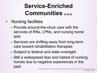Service-Enriched
Communities (3 of 4)
• Nursing facilities
– Provide around-the-clock care with the
services of RNs, LPNs, and nursing home
aids
– Services are shifting away from long-term
care toward rehabilitation therapies
– Subject to federal and state oversight
– Still a widespread fear and hatred of nursing
homes due to negative experiences in the
past
 