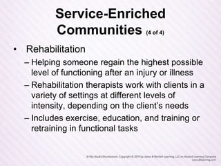 Service-Enriched
Communities (4 of 4)
• Rehabilitation
– Helping someone regain the highest possible
level of functioning after an injury or illness
– Rehabilitation therapists work with clients in a
variety of settings at different levels of
intensity, depending on the client’s needs
– Includes exercise, education, and training or
retraining in functional tasks
 
