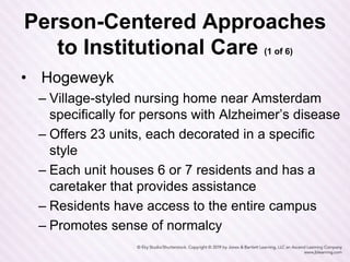 Person-Centered Approaches
to Institutional Care (1 of 6)
• Hogeweyk
– Village-styled nursing home near Amsterdam
specifically for persons with Alzheimer’s disease
– Offers 23 units, each decorated in a specific
style
– Each unit houses 6 or 7 residents and has a
caretaker that provides assistance
– Residents have access to the entire campus
– Promotes sense of normalcy
 