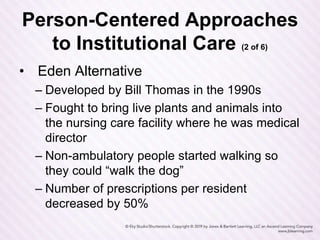 Person-Centered Approaches
to Institutional Care (2 of 6)
• Eden Alternative
– Developed by Bill Thomas in the 1990s
– Fought to bring live plants and animals into
the nursing care facility where he was medical
director
– Non-ambulatory people started walking so
they could “walk the dog”
– Number of prescriptions per resident
decreased by 50%
 