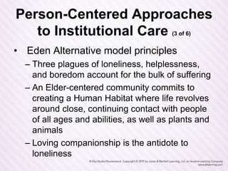 Person-Centered Approaches
to Institutional Care (3 of 6)
• Eden Alternative model principles
– Three plagues of loneliness, helplessness,
and boredom account for the bulk of suffering
– An Elder-centered community commits to
creating a Human Habitat where life revolves
around close, continuing contact with people
of all ages and abilities, as well as plants and
animals
– Loving companionship is the antidote to
loneliness
 