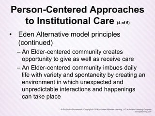 Person-Centered Approaches
to Institutional Care (4 of 6)
• Eden Alternative model principles
(continued)
– An Elder-centered community creates
opportunity to give as well as receive care
– An Elder-centered community imbues daily
life with variety and spontaneity by creating an
environment in which unexpected and
unpredictable interactions and happenings
can take place
 