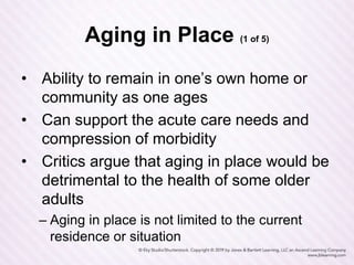 Aging in Place (1 of 5)
• Ability to remain in one’s own home or
community as one ages
• Can support the acute care needs and
compression of morbidity
• Critics argue that aging in place would be
detrimental to the health of some older
adults
– Aging in place is not limited to the current
residence or situation
 
