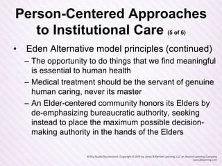 Person-Centered Approaches
to Institutional Care (5 of 6)
• Eden Alternative model principles (continued)
– The opportunity to do things that we find meaningful
is essential to human health
– Medical treatment should be the servant of genuine
human caring, never its master
– An Elder-centered community honors its Elders by
de-emphasizing bureaucratic authority, seeking
instead to place the maximum possible decision-
making authority in the hands of the Elders
 