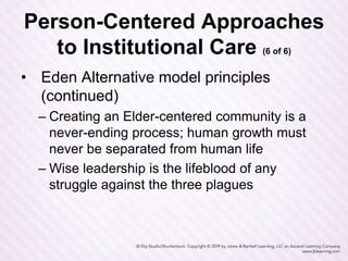 Person-Centered Approaches
to Institutional Care (6 of 6)
• Eden Alternative model principles
(continued)
– Creating an Elder-centered community is a
never-ending process; human growth must
never be separated from human life
– Wise leadership is the lifeblood of any
struggle against the three plagues
 