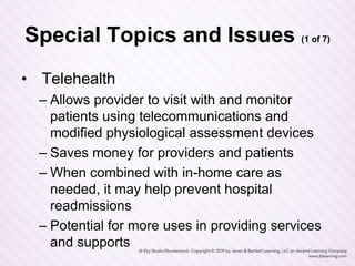 Special Topics and Issues (1 of 7)
• Telehealth
– Allows provider to visit with and monitor
patients using telecommunications and
modified physiological assessment devices
– Saves money for providers and patients
– When combined with in-home care as
needed, it may help prevent hospital
readmissions
– Potential for more uses in providing services
and supports
 