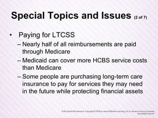 Special Topics and Issues (2 of 7)
• Paying for LTCSS
– Nearly half of all reimbursements are paid
through Medicare
– Medicaid can cover more HCBS service costs
than Medicare
– Some people are purchasing long-term care
insurance to pay for services they may need
in the future while protecting financial assets
 