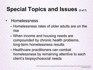 Special Topics and Issues (3 of 7)
• Homelessness
– Homelessness rates of older adults are on the
rise
– When income and housing needs are
compounded by chronic health problems,
long-term homelessness results
– Healthcare practitioners can combat
homelessness by remaining attentive to each
client’s biopsychosocial needs
 