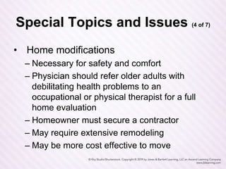 Special Topics and Issues (4 of 7)
• Home modifications
– Necessary for safety and comfort
– Physician should refer older adults with
debilitating health problems to an
occupational or physical therapist for a full
home evaluation
– Homeowner must secure a contractor
– May require extensive remodeling
– May be more cost effective to move
 
