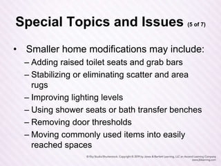 Special Topics and Issues (5 of 7)
• Smaller home modifications may include:
– Adding raised toilet seats and grab bars
– Stabilizing or eliminating scatter and area
rugs
– Improving lighting levels
– Using shower seats or bath transfer benches
– Removing door thresholds
– Moving commonly used items into easily
reached spaces
 
