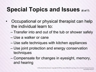 Special Topics and Issues (6 of 7)
• Occupational or physical therapist can help
the individual learn to:
– Transfer into and out of the tub or shower safely
– Use a walker or cane
– Use safe techniques with kitchen appliances
– Use joint protection and energy conservation
techniques
– Compensate for changes in eyesight, memory,
and hearing
 