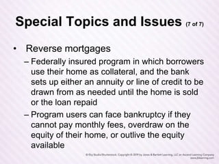 Special Topics and Issues (7 of 7)
• Reverse mortgages
– Federally insured program in which borrowers
use their home as collateral, and the bank
sets up either an annuity or line of credit to be
drawn from as needed until the home is sold
or the loan repaid
– Program users can face bankruptcy if they
cannot pay monthly fees, overdraw on the
equity of their home, or outlive the equity
available
 