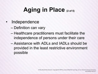 Aging in Place (2 of 5)
• Independence
– Definition can vary
– Healthcare practitioners must facilitate the
independence of persons under their care
– Assistance with ADLs and IADLs should be
provided in the least restrictive environment
possible
 