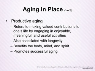 Aging in Place (3 of 5)
• Productive aging
– Refers to making valued contributions to
one’s life by engaging in enjoyable,
meaningful, and useful activities
– Also associated with longevity
– Benefits the body, mind, and spirit
– Promotes successful aging
 