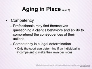Aging in Place (4 of 5)
• Competency
– Professionals may find themselves
questioning a client’s behaviors and ability to
comprehend the consequences of their
actions
– Competency is a legal determination
• Only the court can determine if an individual is
incompetent to make their own decisions
 