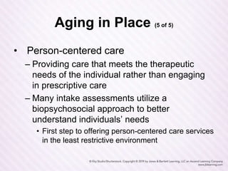 Aging in Place (5 of 5)
• Person-centered care
– Providing care that meets the therapeutic
needs of the individual rather than engaging
in prescriptive care
– Many intake assessments utilize a
biopsychosocial approach to better
understand individuals’ needs
• First step to offering person-centered care services
in the least restrictive environment
 