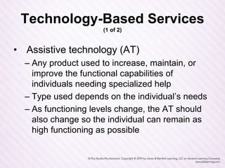 Technology-Based Services
(1 of 2)
• Assistive technology (AT)
– Any product used to increase, maintain, or
improve the functional capabilities of
individuals needing specialized help
– Type used depends on the individual’s needs
– As functioning levels change, the AT should
also change so the individual can remain as
high functioning as possible
 