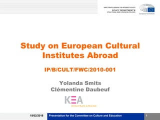 Study on European Cultural
Institutes Abroad
IP/B/CULT/FWC/2010-001
Yolanda Smits
Clémentine Daubeuf
18/02/2016 Presentation for the Committee on Culture and Education 1
 