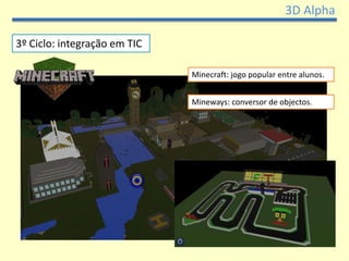 3D Alpha

3º Ciclo: integração em TIC

                              Minecraft: jogo popular entre alunos.


                              Mineways: conversor de objectos.
 