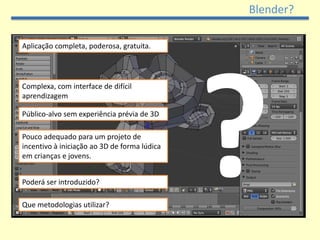 Blender?

Aplicação completa, poderosa, gratuita.




Complexa, com interface de difícil
aprendizagem

Público-alvo sem experiência prévia de 3D

Pouco adequado para um projeto de
incentivo à iniciação ao 3D de forma lúdica
em crianças e jovens.


Poderá ser introduzido?

Que metodologias utilizar?
 