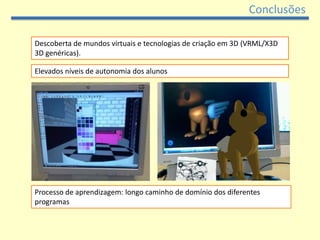 Conclusões

Descoberta de mundos virtuais e tecnologias de criação em 3D (VRML/X3D
3D genéricas).

Elevados níveis de autonomia dos alunos




Processo de aprendizagem: longo caminho de domínio dos diferentes
programas
 
