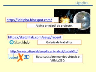 Ligações



http://3dalpha.blogspot.com/
                   Página principal do projecto.


https://sketchfab.com/aevp/recent
                           Galeria de trabalhos

  http://www.odisseialabmedia.univ-ab.pt/babelx3d/
                    Recursos sobre mundos virtuais e
                              VRML/X3D.
 