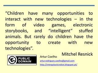 “Children have many opportunities to
interact with new technologies – in the
form of video games, electronic
storybooks, and “intelligent” stuffed
animals. But rarely do children have the
opportunity    to      create    with    new
technologies”.
                 Artur Coelho
                              Mitchel Resnick
                 artur.rodrigues.coelho@gmail.com
                 http://intergalacticrobot.blogspot.pt/
 