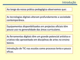 Introdução

Ao longo da nossa prática pedagógica observamos que:

As tecnologias digitais alteram profundamente a sociedade
contemporânea.

Equipamentos disponibilizados em projectos oficiais têm
pouco uso na generalidade das áreas curriculares.

As ferramentas digitais têm um grande potencial artístico e
criativo não aproveitado em disciplinas de artes no ensino
básico.

Introdução de TIC nas escolas como processo lento e pouco
eficaz.
 