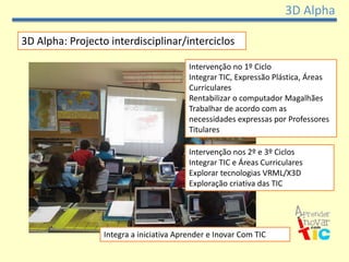 3D Alpha

3D Alpha: Projecto interdisciplinar/interciclos

                                          Intervenção no 1º Ciclo
                                          Integrar TIC, Expressão Plástica, Áreas
                                          Curriculares
                                          Rentabilizar o computador Magalhães
                                          Trabalhar de acordo com as
                                          necessidades expressas por Professores
                                          Titulares

                                          Intervenção nos 2º e 3º Ciclos
                                          Integrar TIC e Áreas Curriculares
                                          Explorar tecnologias VRML/X3D
                                          Exploração criativa das TIC




                  Integra a iniciativa Aprender e Inovar Com TIC
 