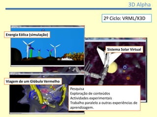 3D Alpha

                                                    2º Ciclo: VRML/X3D


Energia Eólica (simulação)


                                                       Sistema Solar Virtual




Viagem de um Glóbulo Vermelho
                                Pesquisa
                                Exploração de conteúdos
                                Actividades experimentais
                                Trabalho paralelo a outras experiências de
                                aprendizagem.
 