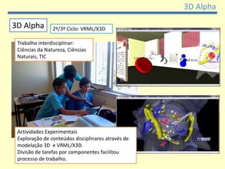 3D Alpha

3D Alpha        2º/3º Ciclo: VRML/X3D

 Trabalho interdisciplinar:
 Ciências da Natureza, Ciências
 Naturais, TIC




 Actividades Experimentais
 Exploração de conteúdos disciplinares através de
 modelação 3D e VRML/X3D.
 Divisão de tarefas por componentes facilitou
 processo de trabalho.
 