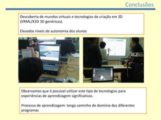 Conclusões
Descoberta de mundos virtuais e tecnologias de criação em 3D
(VRML/X3D 3D genéricas).

Elevados níveis de autonomia dos alunos




Observamos que é possível utilizar este tipo de tecnologias para
experiências de aprendizagem significativas.

Processo de aprendizagem: longo caminho de domínio dos diferentes
programas
 