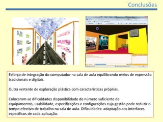 Conclusões




Esforço de integração do computador na sala de aula equilibrando meios de expressão
tradicionais e digitais.

Outra vertente de exploração plástica com características próprias.

Colocaram-se dificuldades disponibilidade de número suficiente de
equipamentos, usabilidade, especificações e configurações cuja gestão pode reduzir o
tempo efectivo de trabalho na sala de aula. Dificuldades: adaptação aos interfaces
específicos de cada aplicação.
 