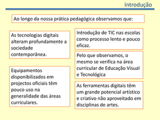 Introdução

 Ao longo da nossa prática pedagógica observamos que:


As tecnologias digitais     Introdução de TIC nas escolas
alteram profundamente a     como processo lento e pouco
sociedade                   eficaz.
contemporânea.              Pelo que observamos, o
                            mesmo se verifica na área
Equipamentos                curricular de Educação Visual
disponibilizados em         e Tecnológica
projectos oficiais têm      As ferramentas digitais têm
pouco uso na                um grande potencial artístico
generalidade das áreas      e criativo não aproveitado em
curriculares.               disciplinas de artes.
 