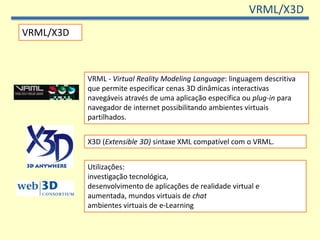 VRML/X3D
VRML/X3D



           VRML - Virtual Reality Modeling Language: linguagem descritiva
           que permite especificar cenas 3D dinâmicas interactivas
           navegáveis através de uma aplicação específica ou plug-in para
           navegador de internet possibilitando ambientes virtuais
           partilhados.


           X3D (Extensible 3D) sintaxe XML compatível com o VRML.


           Utilizações:
           investigação tecnológica,
           desenvolvimento de aplicações de realidade virtual e
           aumentada, mundos virtuais de chat
           ambientes virtuais de e-Learning
 