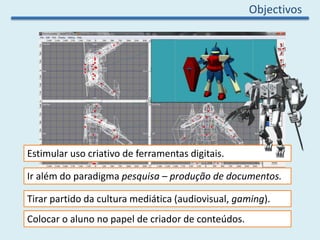Objectivos
Estimular uso criativo de ferramentas digitais.
Colocar o aluno no papel de criador de conteúdos.
Ir além do paradigma pesquisa – produção de documentos.
Tirar partido da cultura mediática (audiovisual, gaming).
 