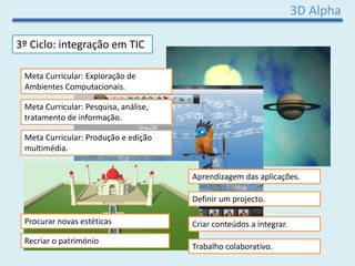 3D Alpha
3º Ciclo: integração em TIC
Meta Curricular: Exploração de
Ambientes Computacionais.
Aprendizagem das aplicações.
Definir um projecto.
Criar conteúdos a integrar.
Trabalho colaborativo.
Meta Curricular: Pesquisa, análise,
tratamento de informação.
Meta Curricular: Produção e edição
multimédia.
Procurar novas estéticas
Recriar o património
 