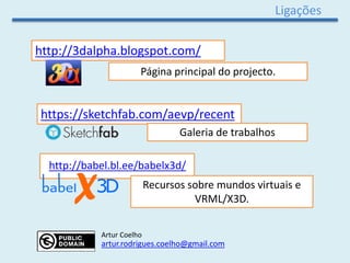 Ligações
http://3dalpha.blogspot.com/
Página principal do projecto.
Recursos sobre mundos virtuais e
VRML/X3D.
http://babel.bl.ee/babelx3d/
https://sketchfab.com/aevp/recent
Galeria de trabalhos
Artur Coelho
artur.rodrigues.coelho@gmail.com
 