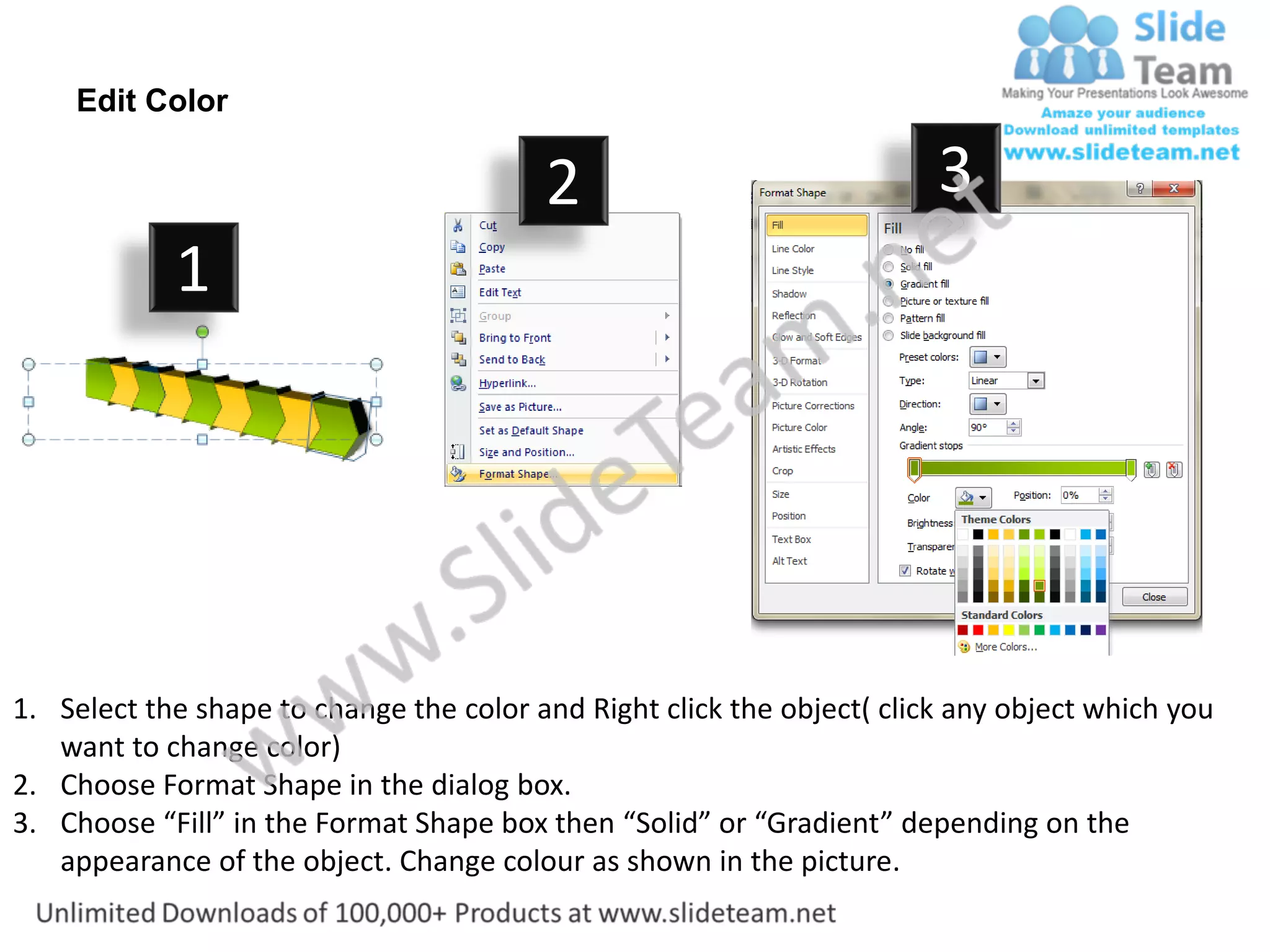 Edit Color

                                         2                              3
            1




1. Select the shape to change the color and Right click the object( click any object which you
   want to change color)
2. Choose Format Shape in the dialog box.
3. Choose “Fill” in the Format Shape box then “Solid” or “Gradient” depending on the
   appearance of the object. Change colour as shown in the picture.
 