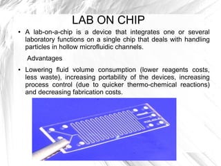 LAB ON CHIP
● A lab-on-a-chip is a device that integrates one or several
laboratory functions on a single chip that deals with handling
particles in hollow microfluidic channels.
Advantages
● Lowering fluid volume consumption (lower reagents costs,
less waste), increasing portability of the devices, increasing
process control (due to quicker thermo-chemical reactions)
and decreasing fabrication costs.