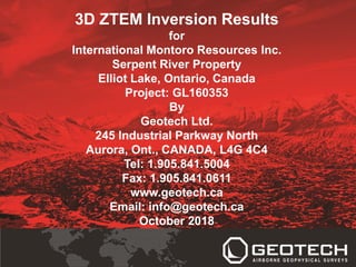 3D ZTEM Inversion Results
for
International Montoro Resources Inc.
Serpent River Property
Elliot Lake, Ontario, Canada
Project: GL160353
By
Geotech Ltd.
245 Industrial Parkway North
Aurora, Ont., CANADA, L4G 4C4
Tel: 1.905.841.5004
Fax: 1.905.841.0611
www.geotech.ca
Email: info@geotech.ca
October 2018
 