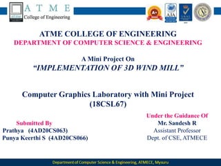 ATME COLLEGE OF ENGINEERING
DEPARTMENT OF COMPUTER SCIENCE & ENGINEERING
A Mini Project On
“IMPLEMENTATION OF 3D WIND MILL”
Computer Graphics Laboratory with Mini Project
(18CSL67)
Submitted By
Prathya (4AD20CS063)
Punya Keerthi S (4AD20CS066)
Under the Guidance Of
Mr. Sandesh R
Assistant Professor
Dept. of CSE, ATMECE
 