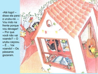 -Até logo! – 
disse ela para 
o urubu-rei. – 
Vou indo na 
frente porque 
vou devagar! 
– Por que 
você não vai 
voando? – O 
urubu caçoou. 
– É ... Vai 
voando! – Os 
pássaros 
gozaram.
 