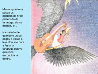 Mas enquanto os 
pássaros 
morriam de rir da 
pretensão da 
tartaruga, ela se 
mandou e...

Naquela tarde, 
quando o urubu 
pegou o violão e 
levantou voo para 
a festa, a 
tartaruga estava 
quietinhs 
escondida lá 
dentro.
 
