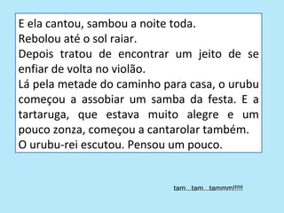 E ela cantou, sambou a noite toda.
Rebolou até o sol raiar.
Depois tratou de encontrar um jeito de se
enfiar de volta no violão.
Lá pela metade do caminho para casa, o urubu
começou a assobiar um samba da festa. E a
tartaruga, que estava muito alegre e um
pouco zonza, começou a cantarolar também.
O urubu-rei escutou. Pensou um pouco.


                            tam...tam...tammm!!!!!
 
