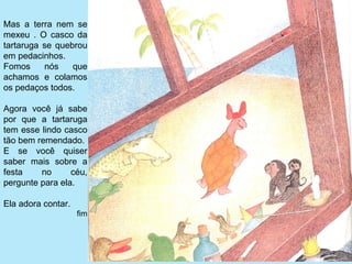 Mas  a  terra  nem  se 
mexeu  .  O  casco  da 
tartaruga  se  quebrou 
em pedacinhos. 
Fomos  nós  que 
achamos  e  colamos 
os pedaços todos.

Agora  você  já  sabe 
por  que  a  tartaruga 
tem esse lindo casco 
tão bem remendado.
E  se  você  quiser 
saber  mais  sobre  a 
festa     no      céu, 
pergunte para ela.

Ela adora contar.
                    fim
 