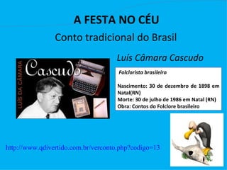                                   
                      A FESTA NO CÉU  
                Conto tradicional do Brasil
                                     Luís Câmara Cascudo
                                     Folclorista brasileiro

                                     Nascimento: 30 de dezembro de 1898 em
                                     Natal(RN)
                                     Morte: 30 de julho de 1986 em Natal (RN)
                                     Obra: Contos do Folclore brasileiro




http://www.qdivertido.com.br/verconto.php?codigo=13
 