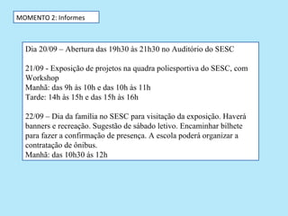 MOMENTO 2: Informes



  Dia 20/09 – Abertura das 19h30 às 21h30 no Auditório do SESC

  21/09 - Exposição de projetos na quadra poliesportiva do SESC, com
  Workshop
  Manhã: das 9h às 10h e das 10h às 11h
  Tarde: 14h às 15h e das 15h às 16h

  22/09 – Dia da família no SESC para visitação da exposição. Haverá
  banners e recreação. Sugestão de sábado letivo. Encaminhar bilhete
  para fazer a confirmação de presença. A escola poderá organizar a
  contratação de ônibus.
  Manhã: das 10h30 ás 12h
 