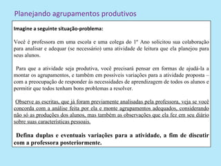 Planejando agrupamentos produtivos
Imagine a seguinte situação-problema:

Você é professora em uma escola e uma colega do 1º Ano solicitou sua colaboração
para analisar e adequar (se necessário) uma atividade de leitura que ela planejou para
seus alunos.

 Para que a atividade seja produtiva, você precisará pensar em formas de ajudá-la a
montar os agrupamentos, e também em possíveis variações para a atividade proposta –
com a preocupação de responder às necessidades de aprendizagem de todos os alunos e
permitir que todos tenham bons problemas a resolver.

 Observe as escritas, que já foram previamente analisadas pela professora, veja se você
concorda com a análise feita por ela e monte agrupamentos adequados, considerando
não só as produções dos alunos, mas também as observações que ela fez em seu diário
sobre suas características pessoais.

 Defina duplas e eventuais variações para a atividade, a fim de discutir
com a professora posteriormente.
 